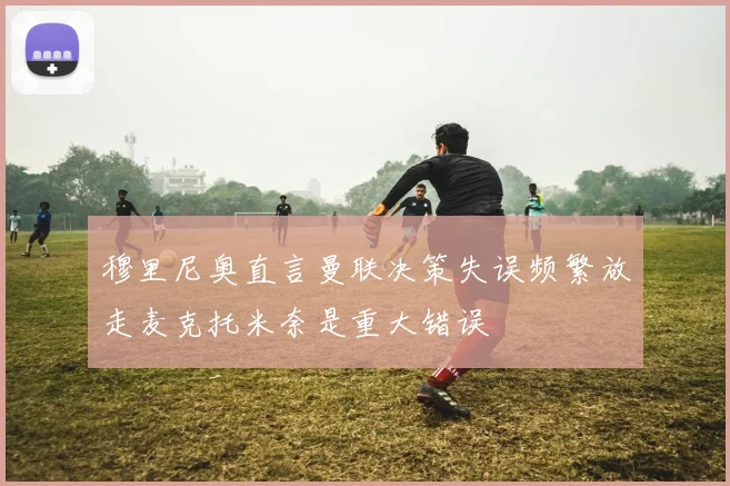 穆里尼奥直言曼联决策失误频繁放走麦克托米奈是重大错误