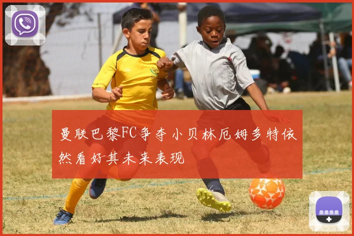 曼联巴黎FC争夺小贝林厄姆多特依然看好其未来表现