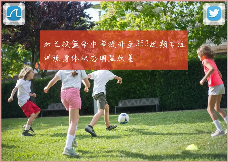 加兰投篮命中率提升至353近期专注训练身体状态明显改善