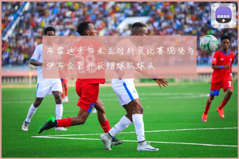 布雷迪亲临米兰对科莫比赛现场与伊布合影并获赠球队球衣