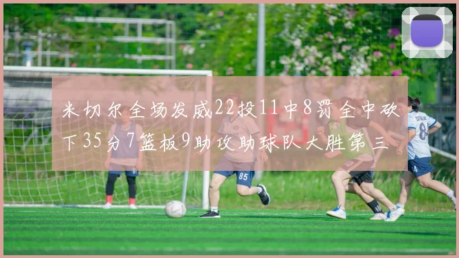 米切尔全场发威22投11中8罚全中砍下35分7篮板9助攻助球队大胜第三节独得20分
