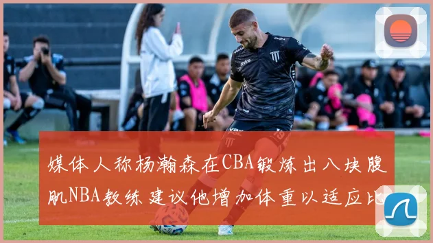 媒体人称杨瀚森在CBA锻炼出八块腹肌NBA教练建议他增加体重以适应比赛