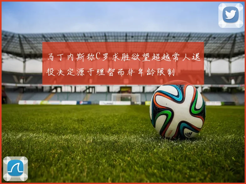 马丁内斯称C罗求胜欲望超越常人退役决定源于理智而非年龄限制