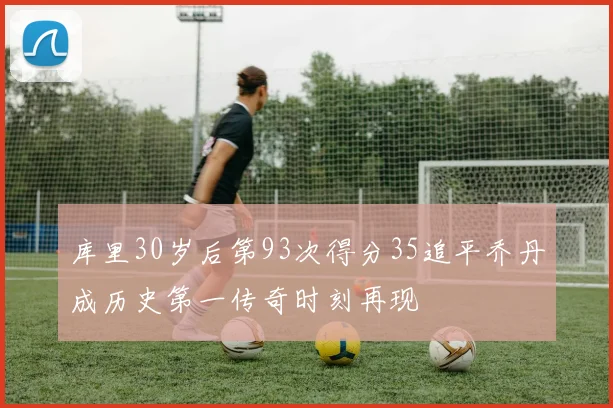 库里30岁后第93次得分35追平乔丹成历史第一传奇时刻再现