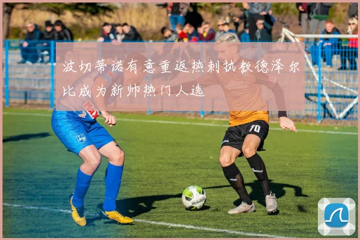 波切蒂诺有意重返热刺执教德泽尔比成为新帅热门人选