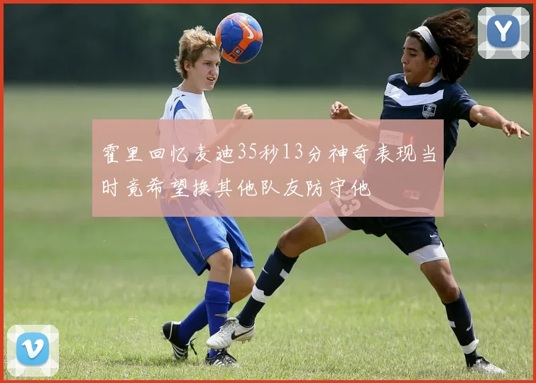 霍里回忆麦迪35秒13分神奇表现当时竟希望换其他队友防守他