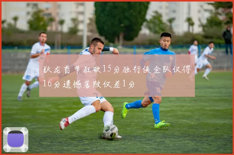 狄龙首节狂砍15分独行侠全队仅得16分遗憾落败仅差1分