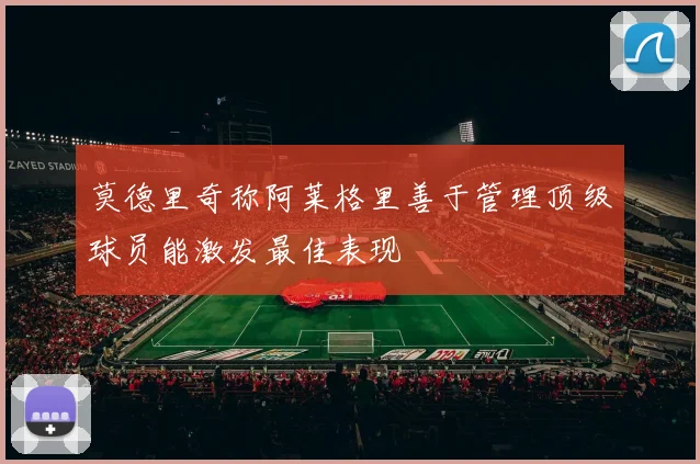 莫德里奇称阿莱格里善于管理顶级球员能激发最佳表现