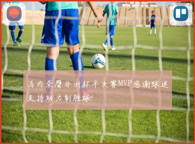 马内荣膺非洲杯半决赛MVP感谢球迷支持助力制胜球