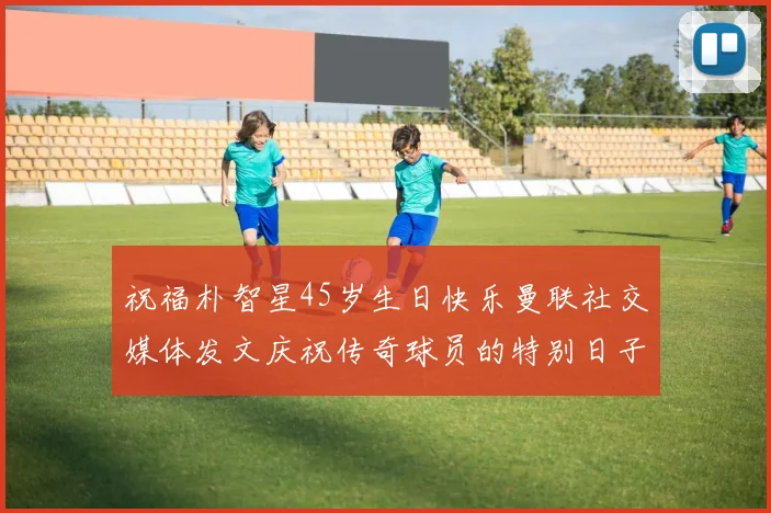 祝福朴智星45岁生日快乐曼联社交媒体发文庆祝传奇球员的特别日子