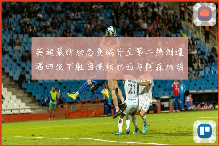英超最新动态曼城升至第二热刺遭遇四场不胜困境切尔西与阿森纳明日对决
