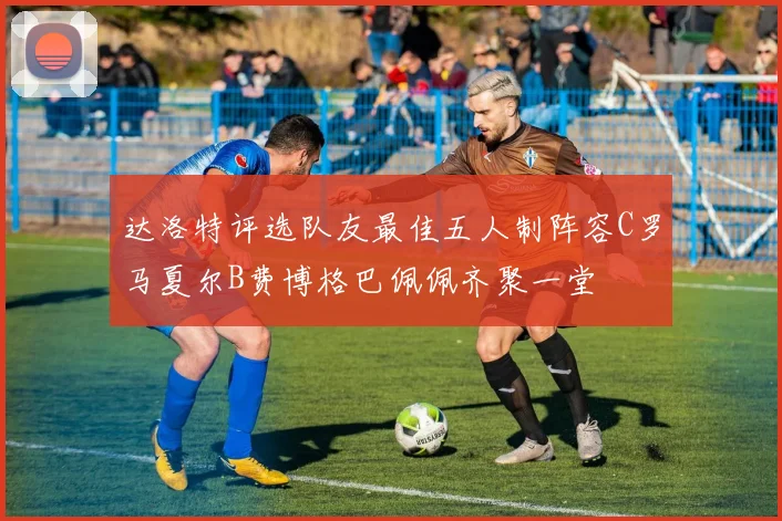 达洛特评选队友最佳五人制阵容C罗马夏尔B费博格巴佩佩齐聚一堂