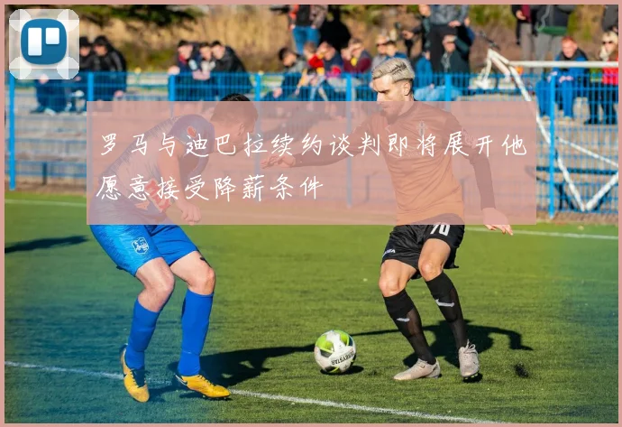 罗马与迪巴拉续约谈判即将展开他愿意接受降薪条件