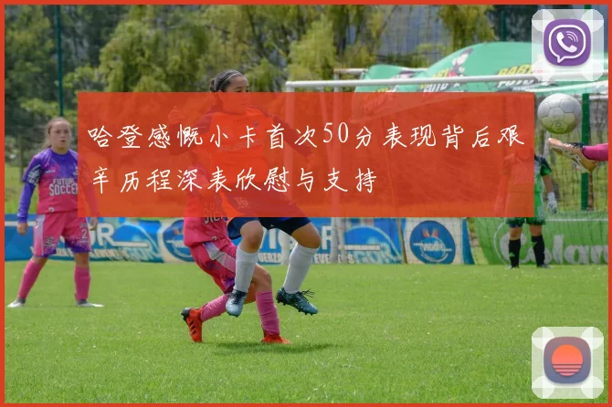 哈登感慨小卡首次50分表现背后艰辛历程深表欣慰与支持
