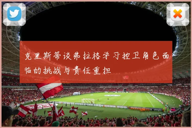 克里斯蒂谈弗拉格学习控卫角色面临的挑战与责任重担