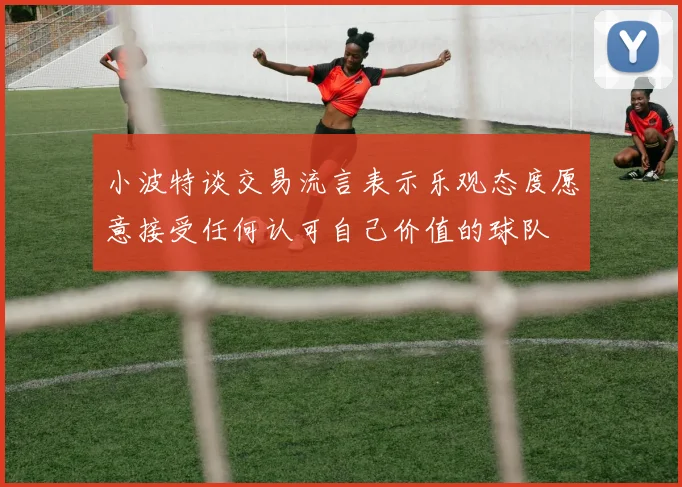 小波特谈交易流言表示乐观态度愿意接受任何认可自己价值的球队