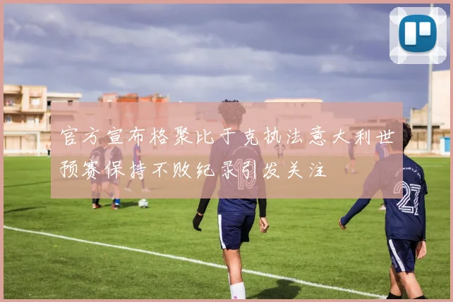 官方宣布格聚比于克执法意大利世预赛保持不败纪录引发关注