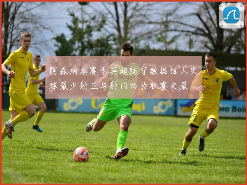 阿森纳本赛季英超防守数据惊人失球最少射正与射门均为联赛之最