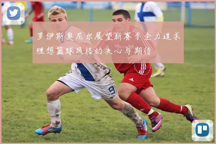 罗伊斯奥尼尔展望新赛季全力追求理想篮球风格的决心与期待